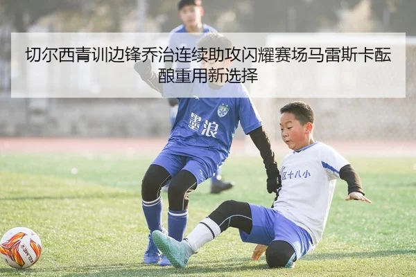 切尔西青训边锋乔治连续助攻闪耀赛场马雷斯卡酝酿重用新选择