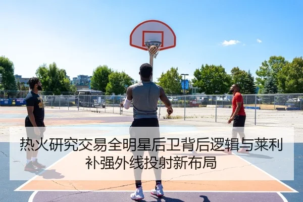 热火研究交易全明星后卫背后逻辑与莱利补强外线投射新布局